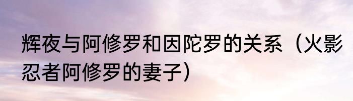 辉夜与阿修罗和因陀罗的关系（火影忍者阿修罗的妻子）