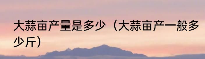 大蒜亩产量是多少（大蒜亩产一般多少斤）