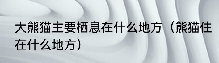 大熊猫主要栖息在什么地方（熊猫住在什么地方）