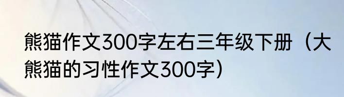 熊猫作文300字左右三年级下册（大熊猫的习性作文300字）