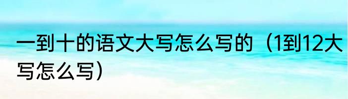 一到十的语文大写怎么写的（1到12大写怎么写）