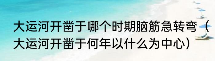大运河开凿于哪个时期脑筋急转弯（大运河开凿于何年以什么为中心）