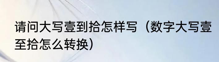 请问大写壹到拾怎样写（数字大写壹至拾怎么转换）