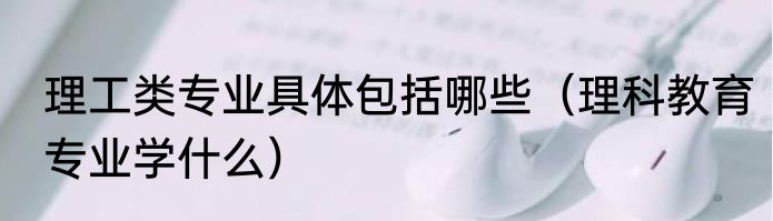 理工类专业具体包括哪些（理科教育专业学什么）