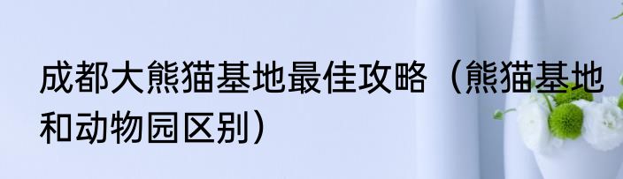 成都大熊猫基地最佳攻略（熊猫基地和动物园区别）