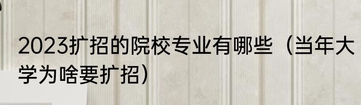 2023扩招的院校专业有哪些（当年大学为啥要扩招）