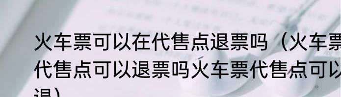 火车票可以在代售点退票吗（火车票代售点可以退票吗火车票代售点可以退）