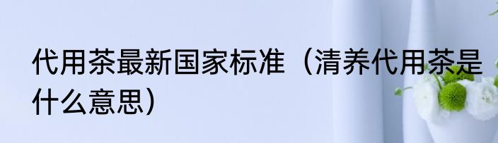 代用茶最新国家标准（清养代用茶是什么意思）
