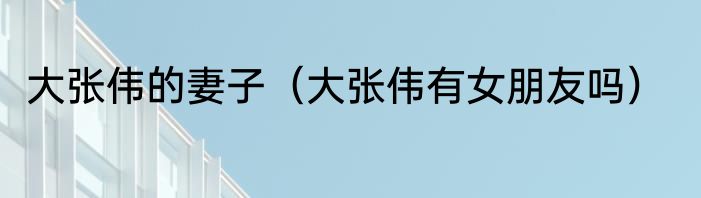 大张伟的妻子（大张伟有女朋友吗）