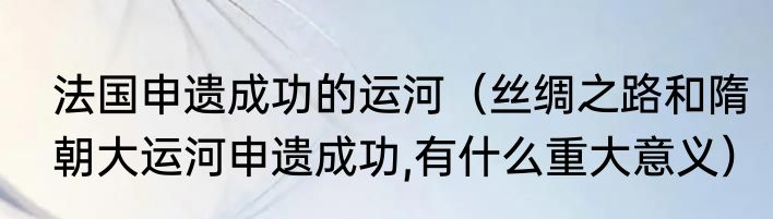 法国申遗成功的运河（丝绸之路和隋朝大运河申遗成功,有什么重大意义）