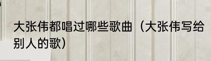 大张伟都唱过哪些歌曲（大张伟写给别人的歌）
