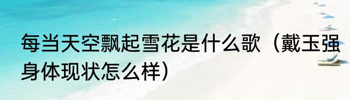 每当天空飘起雪花是什么歌（戴玉强身体现状怎么样）