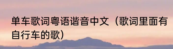 单车歌词粤语谐音中文（歌词里面有自行车的歌）