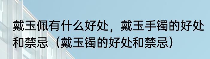 戴玉佩有什么好处，戴玉手镯的好处和禁忌（戴玉镯的好处和禁忌）