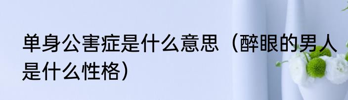 单身公害症是什么意思（醉眼的男人是什么性格）