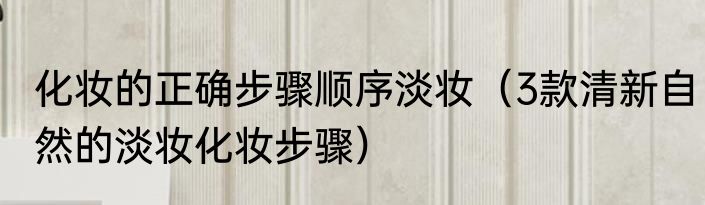 化妆的正确步骤顺序淡妆（3款清新自然的淡妆化妆步骤）