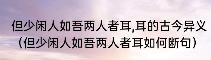 但少闲人如吾两人者耳,耳的古今异义（但少闲人如吾两人者耳如何断句）