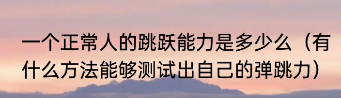 一个正常人的跳跃能力是多少么（有什么方法能够测试出自己的弹跳力）