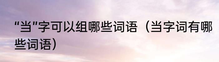 “当”字可以组哪些词语（当字词有哪些词语）