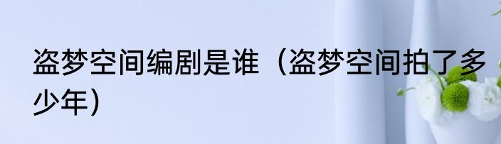 盗梦空间编剧是谁（盗梦空间拍了多少年）