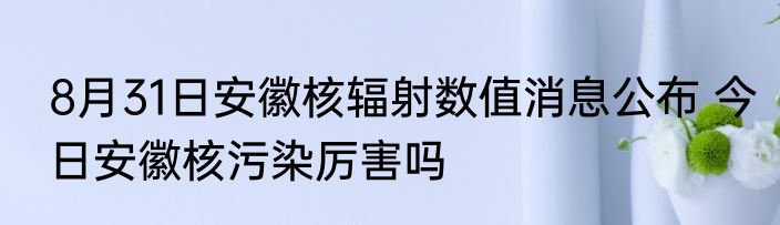 8月31日安徽核辐射数值消息公布 今日安徽核污染厉害吗