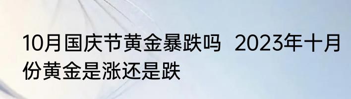 10月国庆节黄金暴跌吗  2023年十月份黄金是涨还是跌
