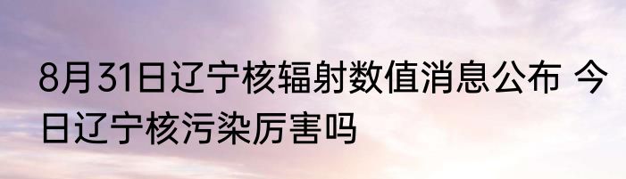 8月31日辽宁核辐射数值消息公布 今日辽宁核污染厉害吗