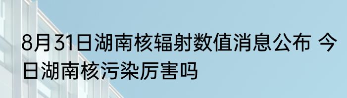 8月31日湖南核辐射数值消息公布 今日湖南核污染厉害吗