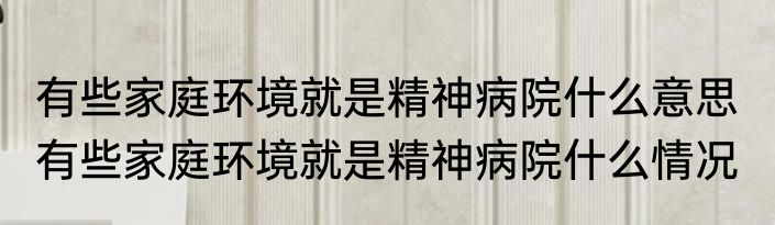 有些家庭环境就是精神病院什么意思  有些家庭环境就是精神病院什么情况