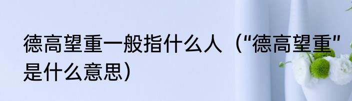 德高望重一般指什么人（“德高望重”是什么意思）