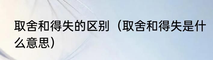 取舍和得失的区别（取舍和得失是什么意思）
