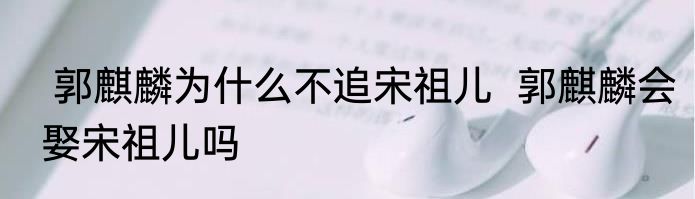  郭麒麟为什么不追宋祖儿  郭麒麟会娶宋祖儿吗 