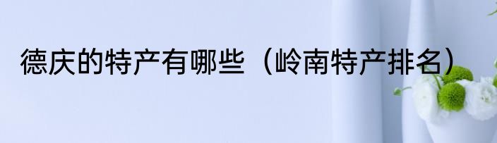 德庆的特产有哪些（岭南特产排名）