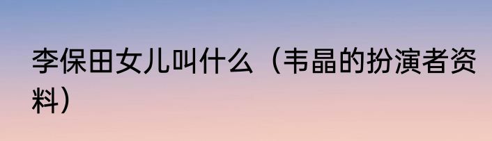 李保田女儿叫什么（韦晶的扮演者资料）