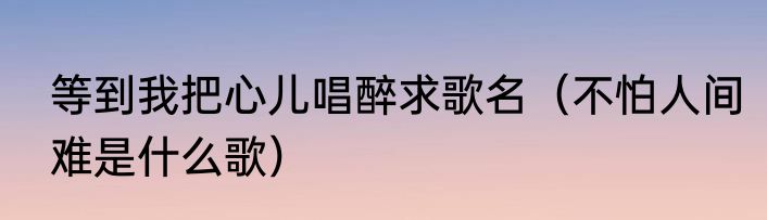 等到我把心儿唱醉求歌名（不怕人间难是什么歌）