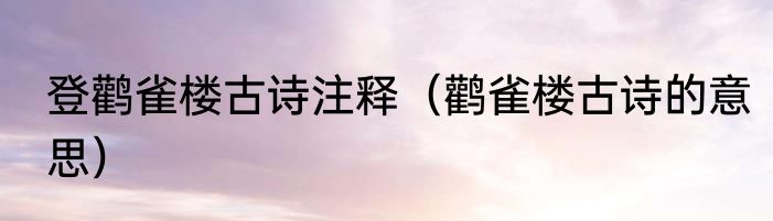 登鹳雀楼古诗注释（鹳雀楼古诗的意思）