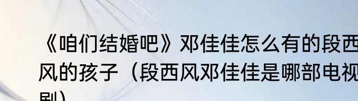 《咱们结婚吧》邓佳佳怎么有的段西风的孩子（段西风邓佳佳是哪部电视剧）