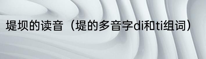 堤坝的读音（堤的多音字di和ti组词）