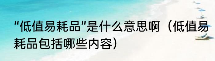 “低值易耗品”是什么意思啊（低值易耗品包括哪些内容）