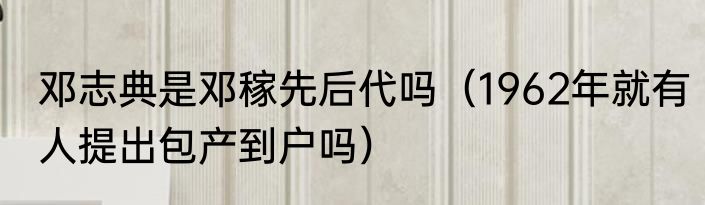 邓志典是邓稼先后代吗（1962年就有人提出包产到户吗）