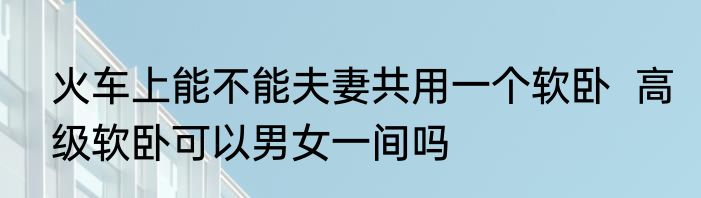 火车上能不能夫妻共用一个软卧  高级软卧可以男女一间吗