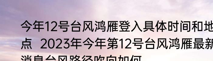 今年12号台风鸿雁登入具体时间和地点  2023年今年第12号台风鸿雁最新消息台风路径吹向如何 