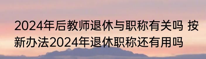 2024年后教师退休与职称有关吗 按新办法2024年退休职称还有用吗