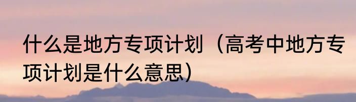 什么是地方专项计划（高考中地方专项计划是什么意思）