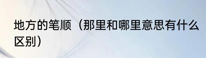 地方的笔顺（那里和哪里意思有什么区别）