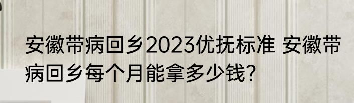 安徽带病回乡2023优抚标准 安徽带病回乡每个月能拿多少钱？