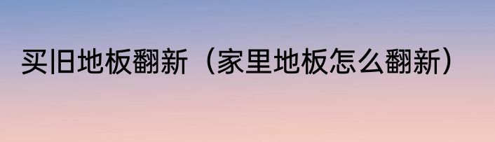 买旧地板翻新（家里地板怎么翻新）