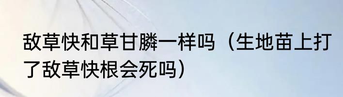 敌草快和草甘膦一样吗（生地苗上打了敌草快根会死吗）