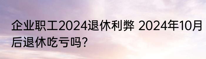 企业职工2024退休利弊 2024年10月后退休吃亏吗？