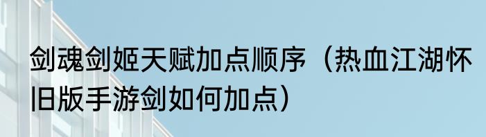 剑魂剑姬天赋加点顺序（热血江湖怀旧版手游剑如何加点）